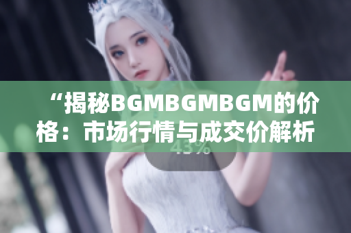 “揭秘BGMBGMBGM的价格：市场行情与成交价解析，你所需知道的一切！”