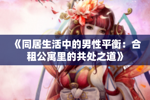 《同居生活中的男性平衡：合租公寓里的共处之道》
