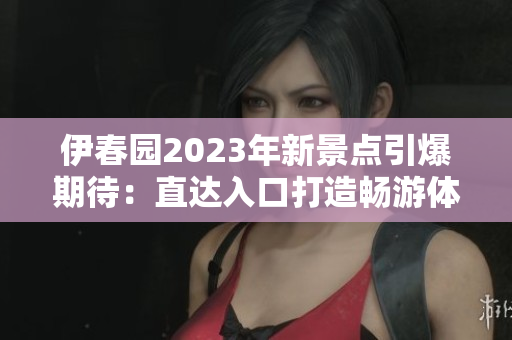 伊春园2023年新景点引爆期待：直达入口打造畅游体验