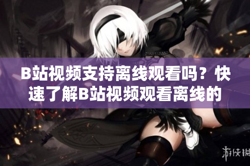 B站视频支持离线观看吗？快速了解B站视频观看离线的方法