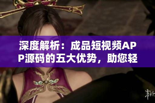 深度解析：成品短视频APP源码的五大优势，助您轻松打造个性化视频平台