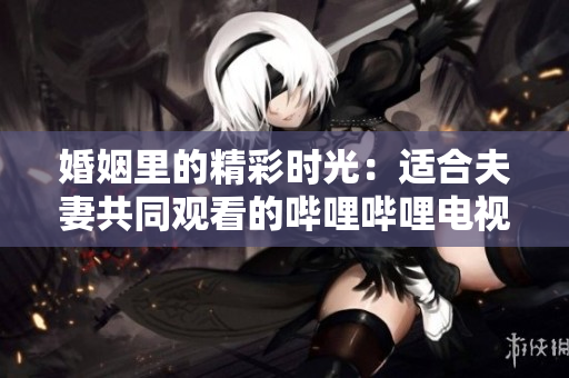 婚姻里的精彩时光：适合夫妻共同观看的哔哩哔哩电视剧推荐