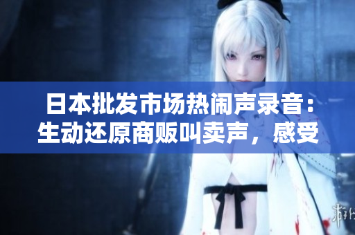 日本批发市场热闹声录音：生动还原商贩叫卖声，感受市场活力