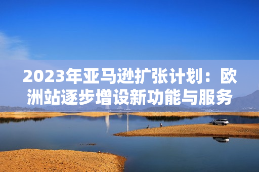 2023年亚马逊扩张计划：欧洲站逐步增设新功能与服务