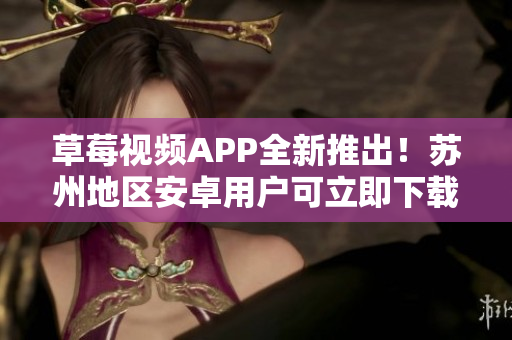 草莓视频APP全新推出！苏州地区安卓用户可立即下载安装，畅享无限精彩影视内容