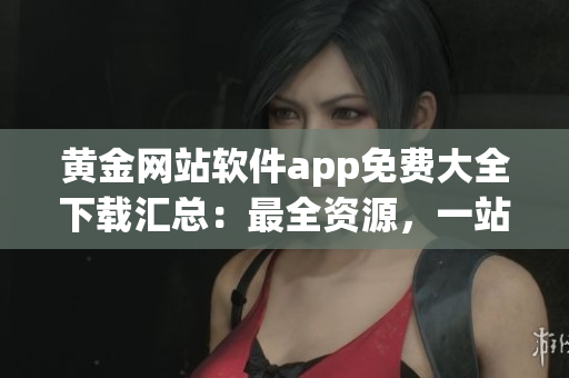 黄金网站软件app免费大全下载汇总：最全资源，一站式享受软件免费下载！