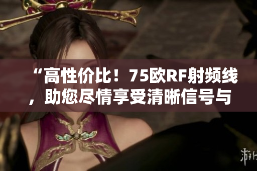 “高性价比！75欧RF射频线，助您尽情享受清晰信号与顶级品质！”