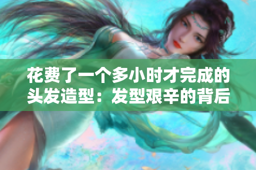 花费了一个多小时才完成的头发造型：发型艰辛的背后