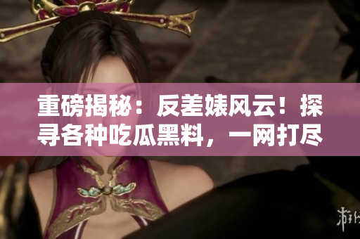 重磅揭秘：反差婊风云！探寻各种吃瓜黑料，一网打尽！