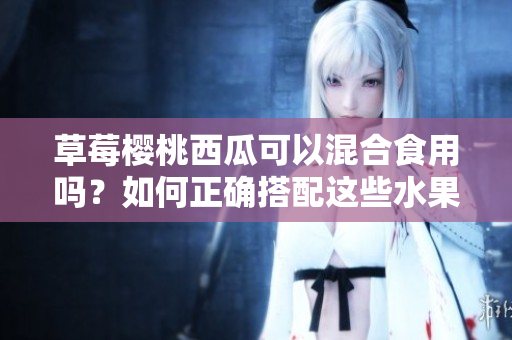 草莓樱桃西瓜可以混合食用吗？如何正确搭配这些水果？