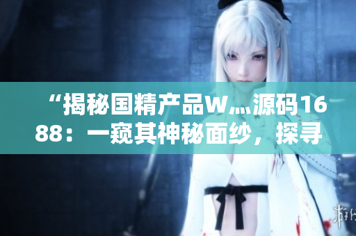 “揭秘国精产品W灬源码1688：一窥其神秘面纱，探寻其独特魅力与特色”