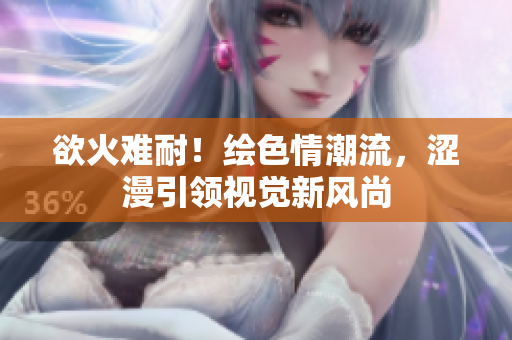 欲火难耐！绘色情潮流，涩漫引领视觉新风尚