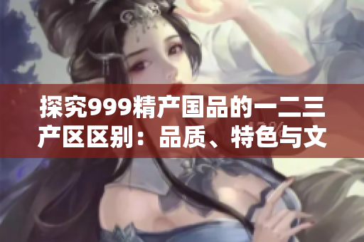 探究999精产国品的一二三产区区别：品质、特色与文化
