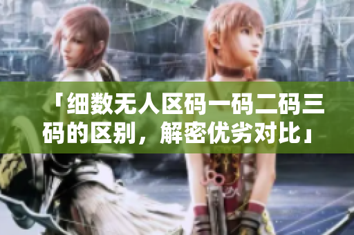「细数无人区码一码二码三码的区别，解密优劣对比」