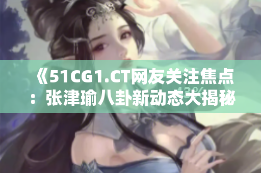《51CG1.CT网友关注焦点：张津瑜八卦新动态大揭秘！》