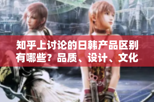 知乎上讨论的日韩产品区别有哪些？品质、设计、文化对比一览