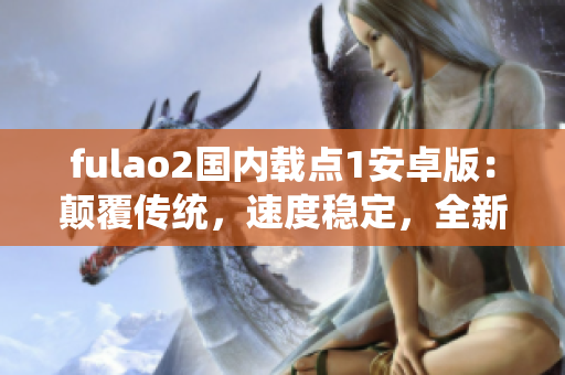 fulao2国内载点1安卓版：颠覆传统，速度稳定，全新功能一应俱全