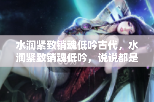 水润紧致销魂低吟古代，水润紧致销魂低吟，说说都是怎么的干对象的，睡眠を取らなくてもいい，睡觉抓着小鸡一晚上会怎样，睡过年纪最大的多少岁六十多631