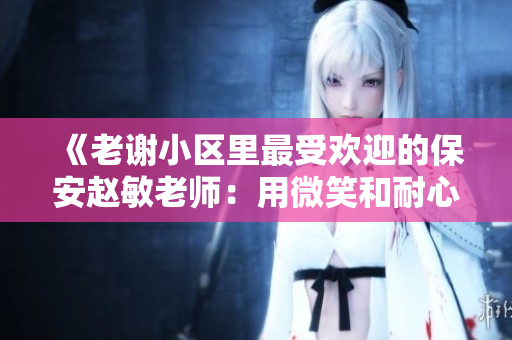 《老谢小区里最受欢迎的保安赵敏老师：用微笑和耐心赢得居民信赖》