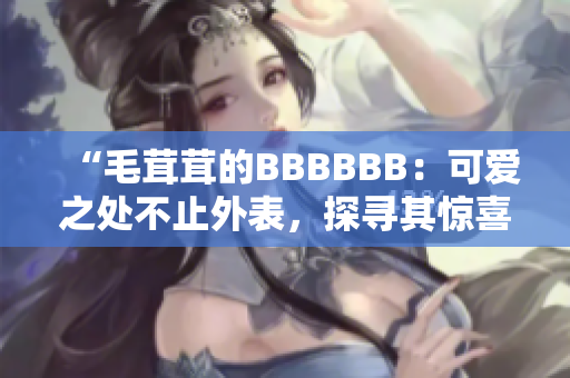 “毛茸茸的BBBBBB：可爱之处不止外表，探寻其惊喜内涵！”