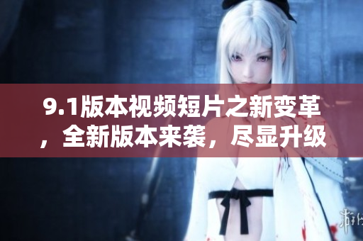 9.1版本视频短片之新变革，全新版本来袭，尽显升级惊喜