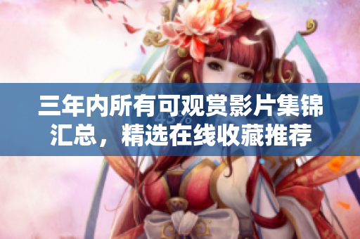 三年内所有可观赏影片集锦汇总，精选在线收藏推荐