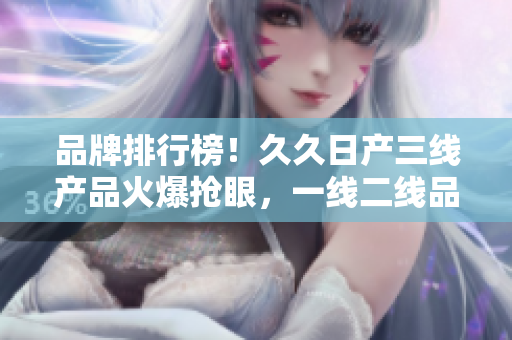 品牌排行榜！久久日产三线产品火爆抢眼，一线二线品牌持续领跑