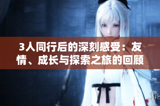 3人同行后的深刻感受：友情、成长与探索之旅的回顾与展望