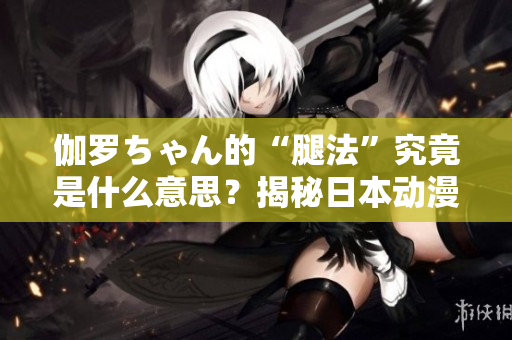 伽罗ちゃん的“腿法”究竟是什么意思？揭秘日本动漫中的神秘技能