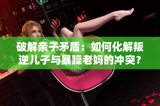 破解亲子矛盾：如何化解叛逆儿子与暴躁老妈的冲突？