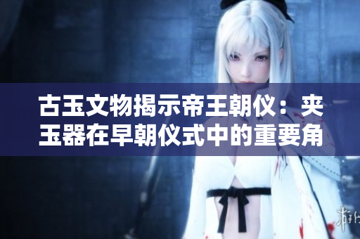 古玉文物揭示帝王朝仪：夹玉器在早朝仪式中的重要角色