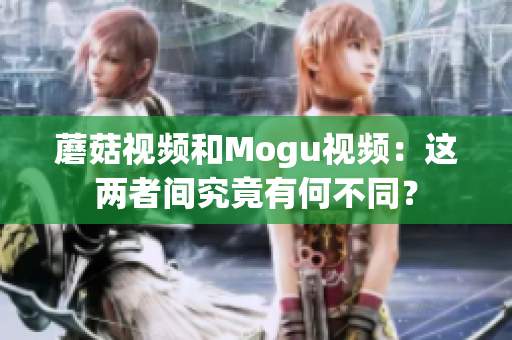 蘑菇视频和Mogu视频：这两者间究竟有何不同？