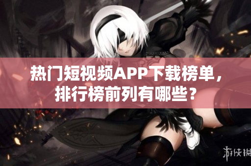 热门短视频APP下载榜单，排行榜前列有哪些？