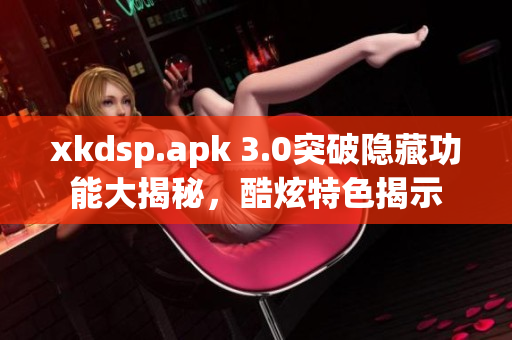 xkdsp.apk 3.0突破隐藏功能大揭秘，酷炫特色揭示