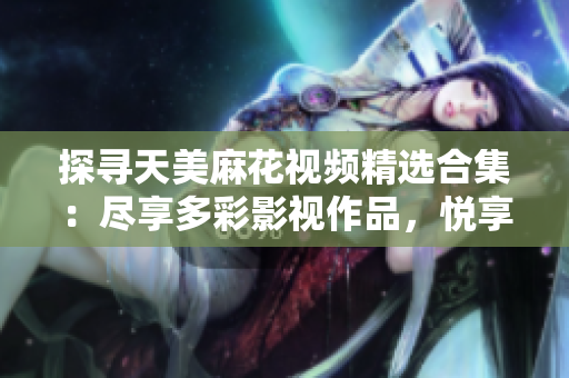 探寻天美麻花视频精选合集：尽享多彩影视作品，悦享精彩视听时光