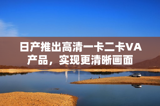 日产推出高清一卡二卡VA产品，实现更清晰画面