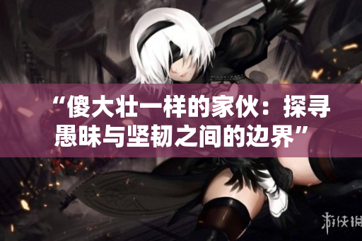 “傻大壮一样的家伙：探寻愚昧与坚韧之间的边界”