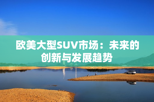 欧美大型SUV市场：未来的创新与发展趋势