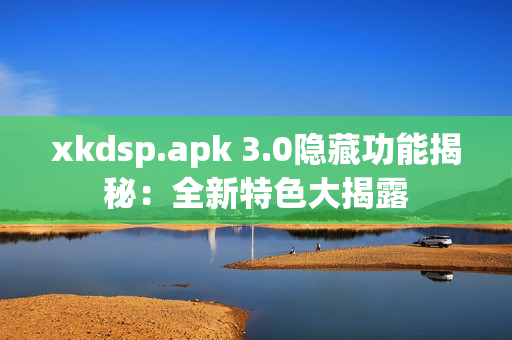 xkdsp.apk 3.0隐藏功能揭秘：全新特色大揭露