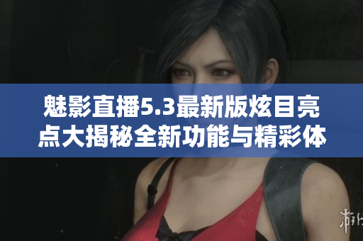 魅影直播5.3最新版炫目亮点大揭秘全新功能与精彩体验尽在其中!