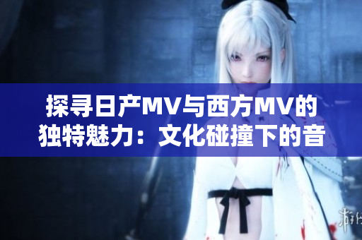 探寻日产MV与西方MV的独特魅力：文化碰撞下的音乐视觉之旅