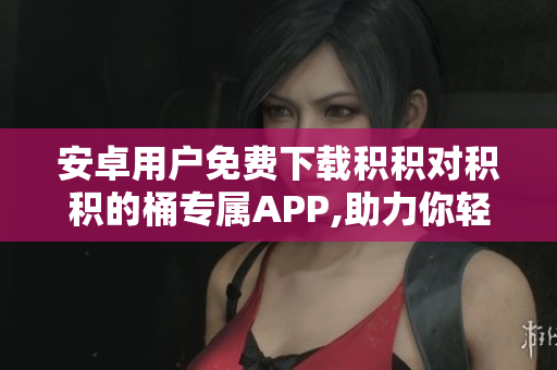 安卓用户免费下载积积对积积的桶专属APP,助力你轻松管理积积!