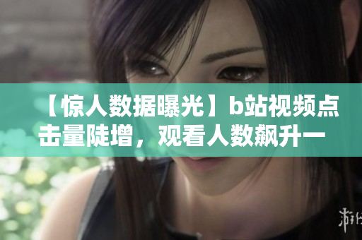 【惊人数据曝光】b站视频点击量陡增，观看人数飙升一波三折