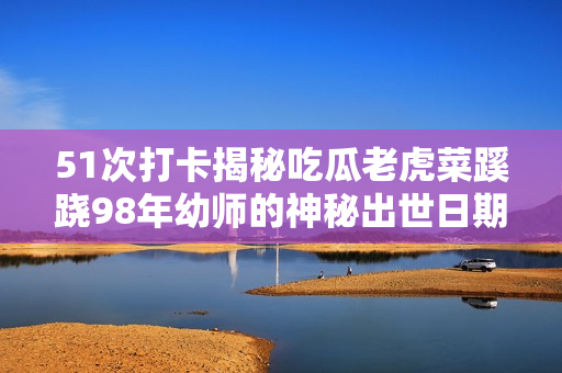 51次打卡揭秘吃瓜老虎菜蹊跷98年幼师的神秘出世日期