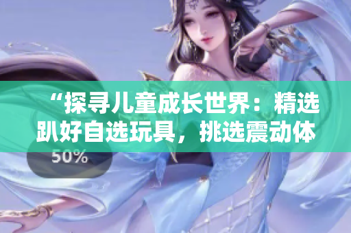 “探寻儿童成长世界：精选趴好自选玩具，挑选震动体验”
