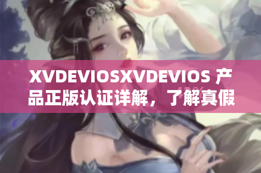 XVDEVIOSXVDEVIOS 产品正版认证详解，了解真假之间的区别