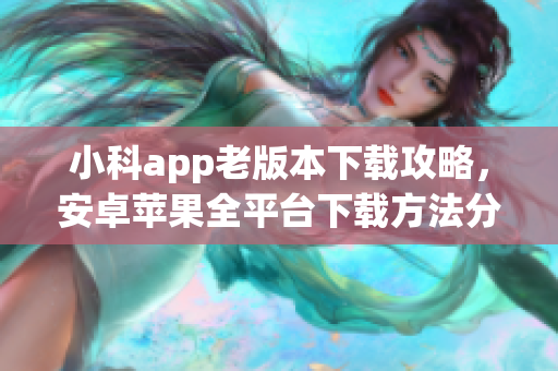 小科app老版本下载攻略，安卓苹果全平台下载方法分享