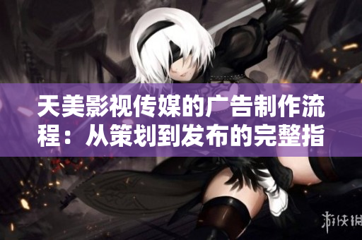 天美影视传媒的广告制作流程：从策划到发布的完整指南