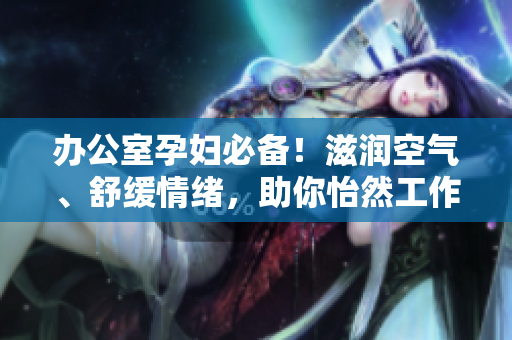 办公室孕妇必备！滋润空气、舒缓情绪，助你怡然工作