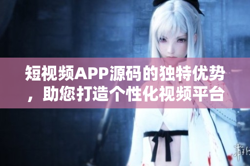 短视频APP源码的独特优势，助您打造个性化视频平台